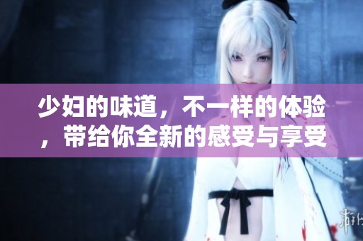 少妇的味道，不一样的体验，带给你全新的感受与享受。