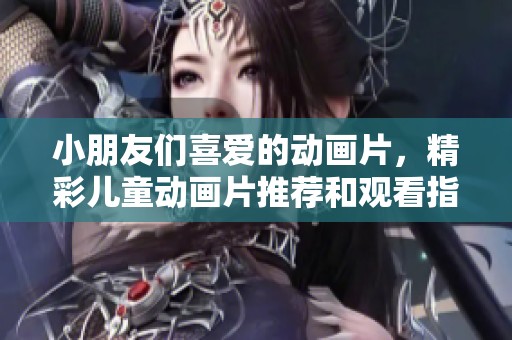 小朋友们喜爱的动画片，精彩儿童动画片推荐和观看指南