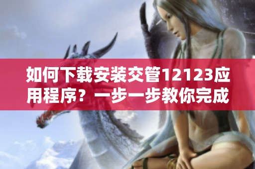 如何下载安装交管12123应用程序？一步一步教你完成操作。