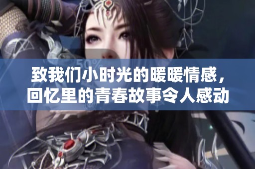 致我们小时光的暖暖情感，回忆里的青春故事令人感动不已