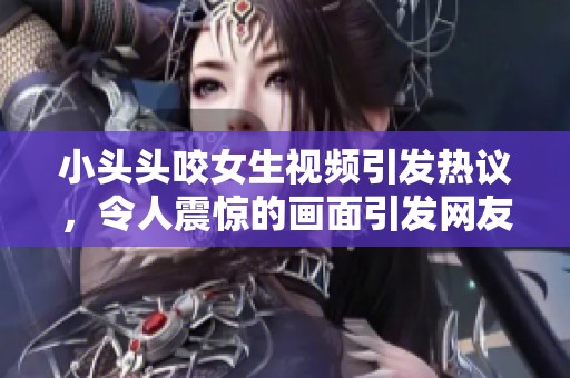 小头头咬女生视频引发热议，令人震惊的画面引发网友讨论