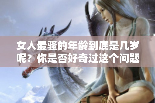 女人最骚的年龄到底是几岁呢？你是否好奇过这个问题呢？