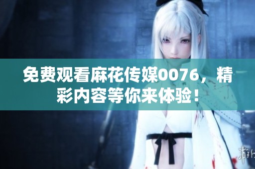 免费观看麻花传媒0076，精彩内容等你来体验！