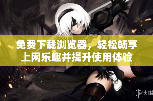 免费下载浏览器，轻松畅享上网乐趣并提升使用体验