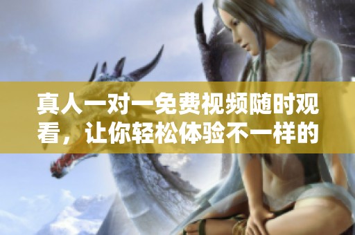 真人一对一免费视频随时观看，让你轻松体验不一样的互动乐趣