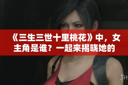 《三生三世十里桃花》中，女主角是谁？一起来揭晓她的真实身份吧！