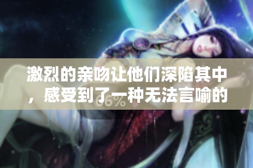 激烈的亲吻让他们深陷其中，感受到了一种无法言喻的激情与浪漫。