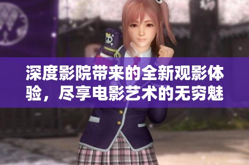 深度影院带来的全新观影体验，尽享电影艺术的无穷魅力与震撼。