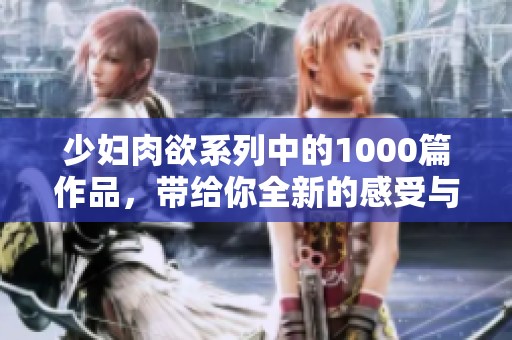 少妇肉欲系列中的1000篇作品，带给你全新的感受与体验
