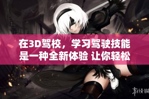 在3D驾校，学习驾驶技能是一种全新体验 让你轻松掌握驾驶技巧