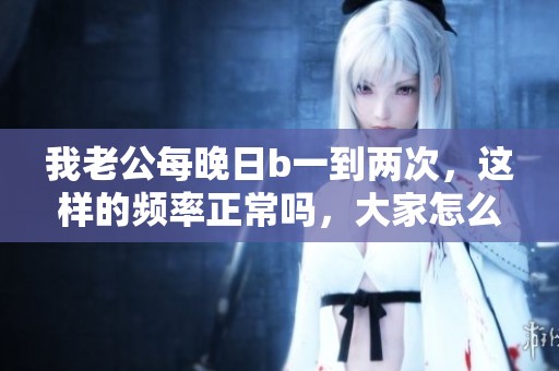 我老公每晚日b一到两次，这样的频率正常吗，大家怎么看待呢