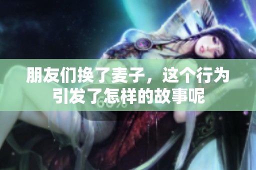 朋友们换了麦子，这个行为引发了怎样的故事呢