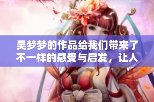吴梦梦的作品给我们带来了不一样的感受与启发，让人深思与回味。