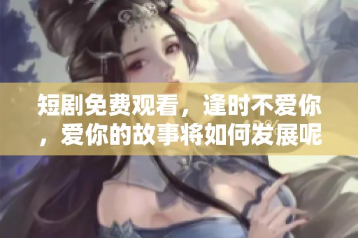短剧免费观看，逢时不爱你，爱你的故事将如何发展呢