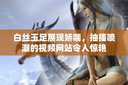 白丝玉足展现娇喘，抽搐喷潮的视频网站令人惊艳