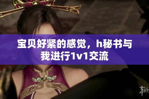 宝贝好紧的感觉，h秘书与我进行1v1交流