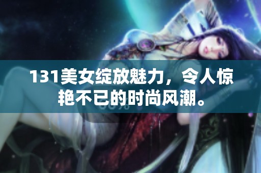 131美女绽放魅力，令人惊艳不已的时尚风潮。