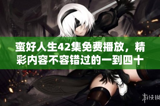 蛮好人生42集免费播放，精彩内容不容错过的一到四十二集在这里等你欣赏