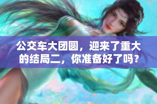 公交车大团圆，迎来了重大的结局二，你准备好了吗？