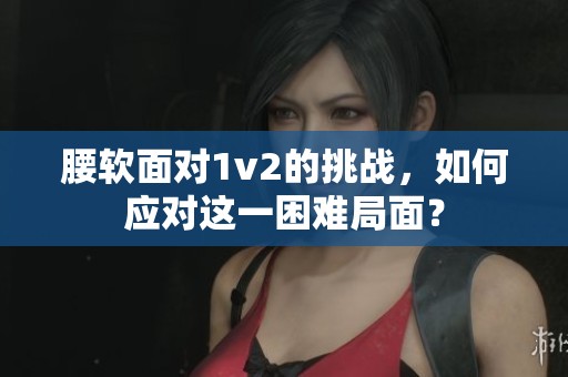 腰软面对1v2的挑战，如何应对这一困难局面？