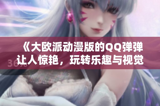 《大欧派动漫版的QQ弹弹让人惊艳，玩转乐趣与视觉的完美结合！》