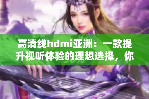 高清线hdmi亚洲：一款提升视听体验的理想选择，你不可错过！