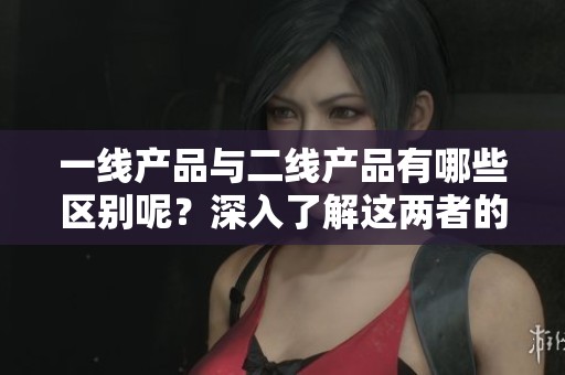 一线产品与二线产品有哪些区别呢？深入了解这两者的本质差异。