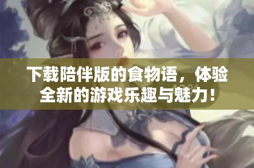 下载陪伴版的食物语，体验全新的游戏乐趣与魅力！