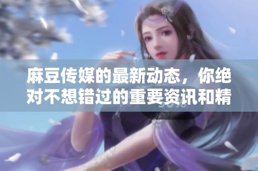 麻豆传媒的最新动态，你绝对不想错过的重要资讯和精彩内容整理