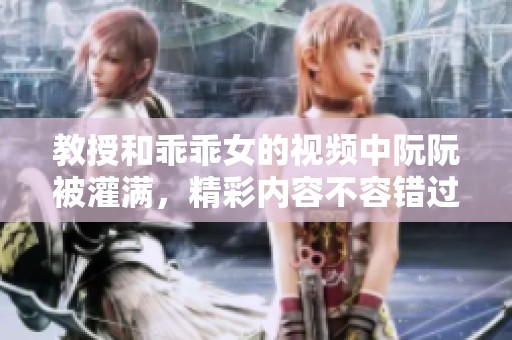 教授和乖乖女的视频中阮阮被灌满，精彩内容不容错过！