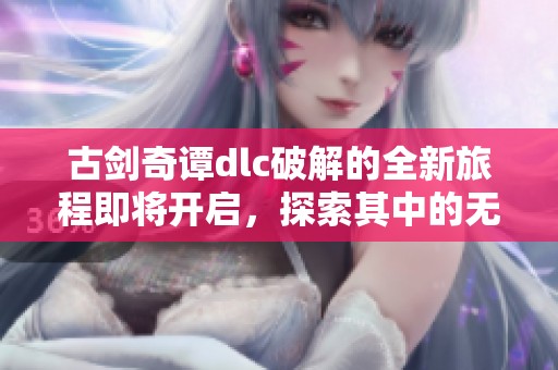 古剑奇谭dlc破解的全新旅程即将开启，探索其中的无尽奥秘与乐趣