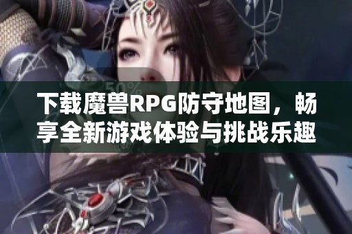 下载魔兽RPG防守地图，畅享全新游戏体验与挑战乐趣