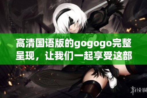 高清国语版的gogogo完整呈现，让我们一起享受这部精彩作品