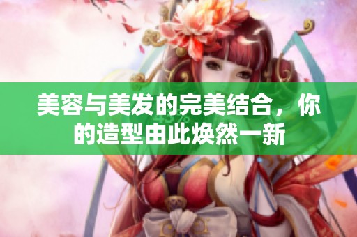 美容与美发的完美结合，你的造型由此焕然一新