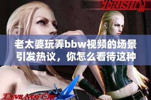 老太婆玩弄bbw视频的场景引发热议，你怎么看待这种现象的真实性呢