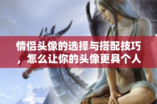 情侣头像的选择与搭配技巧，怎么让你的头像更具个人魅力呢