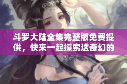斗罗大陆全集完整版免费提供，快来一起探索这奇幻的冒险旅程吧！