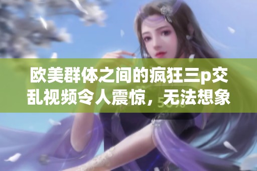 欧美群体之间的疯狂三p交乱视频令人震惊，无法想象如此情景的出现