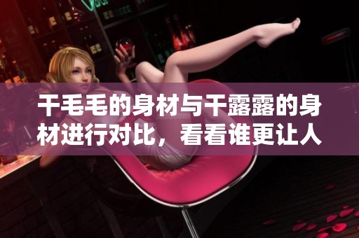 干毛毛的身材与干露露的身材进行对比，看看谁更让人惊艳。