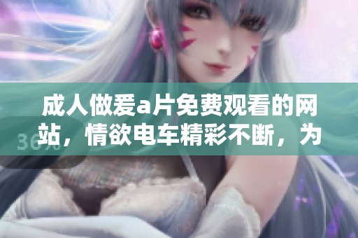 **做爰**免费观看的网站，情欲电车精彩不断，为你带来全新体验。