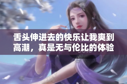 舌头伸进去的快乐让我爽到高潮，真是无与伦比的体验