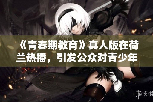 《青春期教育》真人版在荷兰热播，引发公众对青少年教育的讨论与关注