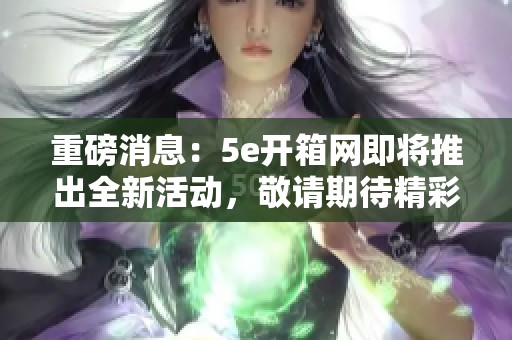 重磅消息：5e开箱网即将推出全新活动，敬请期待精彩内容！