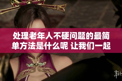 处理老年人不硬问题的最简单方法是什么呢 让我们一起探讨一下吧