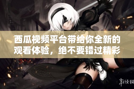 西瓜视频平台带给你全新的观看体验，绝不要错过精彩内容！
