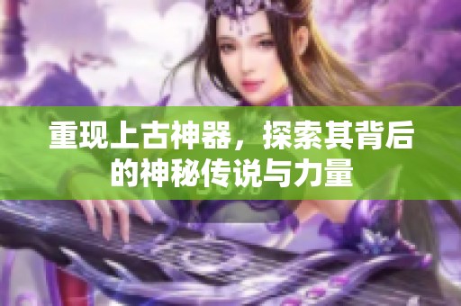 重现上古神器，探索其背后的神秘传说与力量