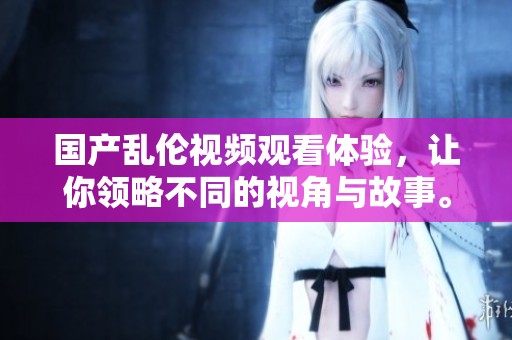 国产乱伦视频观看体验，让你领略不同的视角与故事。