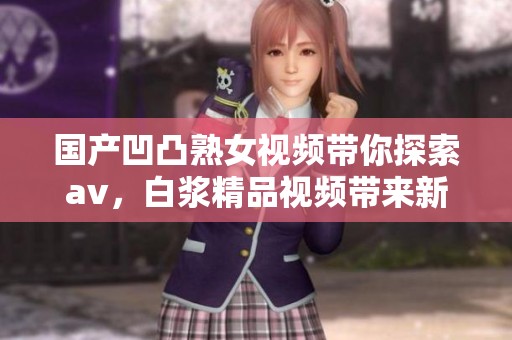 国产凹凸熟女视频带你探索**，白浆精品视频带来新体验和乐趣