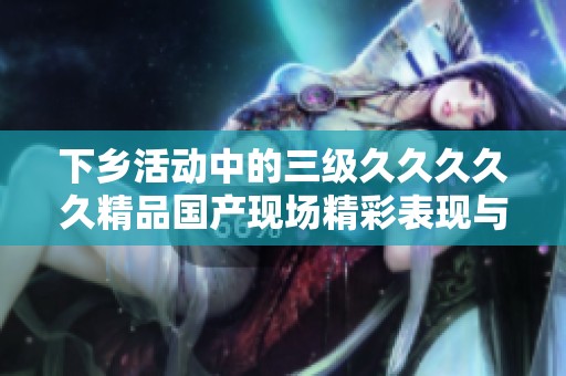 下乡活动中的三级****久精品国产现场精彩表现与经验分享