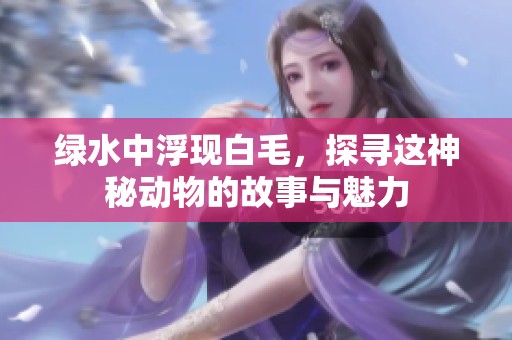 绿水中浮现白毛，探寻这神秘动物的故事与魅力